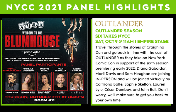 NYCC 2021 Panel Highlights: Welcome to Blumhouse Thursday October 7th at 3:45 PM. Outlander Season 6 takes NYCC, Saturday October 9 at 11 AM, Empire Stage. Travel through the stones of Craigh Na Dun and go back in time with the cast of OUTLANDER as they take on NYCC in support of the Sixth Season premeiring early 2022. Diana Gabaldon, Maril Davis and Sm Heughan are joining us IN-PERSON and will be joined virtually by Caitriona Balfe, Sophie Skelton, Lauren Lyle, Cesar Domboy, and John Bell. Don't worry, we'll make sure to get you back to your own time. 